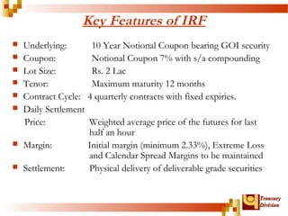 TTrreeaassuurryy 
DDiivviissiioonn 
Key Features of IRF 
 Underlying: 10 Year Notional Coupon bearing GOI security 
 Coupon: Notional Coupon 7% with s/a compounding 
 Lot Size: Rs. 2 Lac 
 Tenor: Maximum maturity 12 months 
 Contract Cycle: 4 quarterly contracts with fixed expiries. 
 Daily Settlement 
Price: Weighted average price of the futures for last 
half an hour 
 Margin: Initial margin (minimum 2.33%), Extreme Loss 
and Calendar Spread Margins to be maintained 
 Settlement: Physical delivery of deliverable grade securities 
 