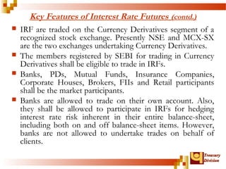 TTrreeaassuurryy 
DDiivviissiioonn 
Key Features of Interest Rate Futures (contd.) 
 IRF are traded on the Currency Derivatives segment of a 
recognized stock exchange. Presently NSE and MCX-SX 
are the two exchanges undertaking Currency Derivatives. 
 The members registered by SEBI for trading in Currency 
Derivatives shall be eligible to trade in IRFs. 
 Banks, PDs, Mutual Funds, Insurance Companies, 
Corporate Houses, Brokers, FIIs and Retail participants 
shall be the market participants. 
 Banks are allowed to trade on their own account. Also, 
they shall be allowed to participate in IRFs for hedging 
interest rate risk inherent in their entire balance-sheet, 
including both on and off balance-sheet items. However, 
banks are not allowed to undertake trades on behalf of 
clients. 
 