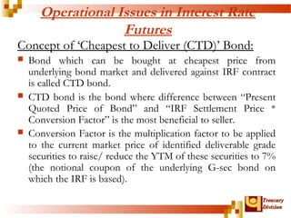 TTrreeaassuurryy 
DDiivviissiioonn 
Operational Issues in Interest Rate 
Futures 
Concept of ‘Cheapest to Deliver (CTD)’ Bond: 
 Bond which can be bought at cheapest price from 
underlying bond market and delivered against IRF contract 
is called CTD bond. 
 CTD bond is the bond where difference between “Present 
Quoted Price of Bond” and “IRF Settlement Price * 
Conversion Factor” is the most beneficial to seller. 
 Conversion Factor is the multiplication factor to be applied 
to the current market price of identified deliverable grade 
securities to raise/ reduce the YTM of these securities to 7% 
(the notional coupon of the underlying G-sec bond on 
which the IRF is based). 
 