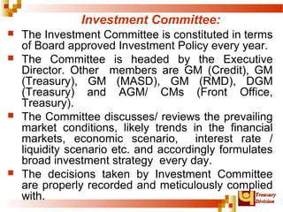 TTrreeaassuurryy 
DDiivviissiioonn 
Investment Committee: 
 The Investment Committee is constituted in terms 
of Board approved Investment Policy every year. 
 The Committee is headed by the Executive 
Director. Other members are GM (Credit), GM 
(Treasury), GM (MASD), GM (RMD), DGM 
(Treasury) and AGM/ CMs (Front Office, 
Treasury). 
 The Committee discusses/ reviews the prevailing 
market conditions, likely trends in the financial 
markets, economic scenario, interest rate / 
liquidity scenario etc. and accordingly formulates 
broad investment strategy every day. 
 The decisions taken by Investment Committee 
are properly recorded and meticulously complied 
with. 
 