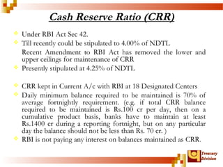 TTrreeaassuurryy 
DDiivviissiioonn 
Cash Reserve Ratio (CRR) 
 Under RBI Act Sec 42. 
 Till recently could be stipulated to 4.00% of NDTL 
Recent Amendment to RBI Act has removed the lower and 
upper ceilings for maintenance of CRR 
 Presently stipulated at 4.25% of NDTL 
 CRR kept in Current A/c with RBI at 18 Designated Centers 
 Daily minimum balance required to be maintained is 70% of 
average fortnightly requirement. (e.g. if total CRR balance 
required to be maintained is Rs.100 cr per day, then on a 
cumulative product basis, banks have to maintain at least 
Rs.1400 cr during a reporting fortnight, but on any particular 
day the balance should not be less than Rs. 70 cr. ) 
 RBI is not paying any interest on balances maintained as CRR. 
 