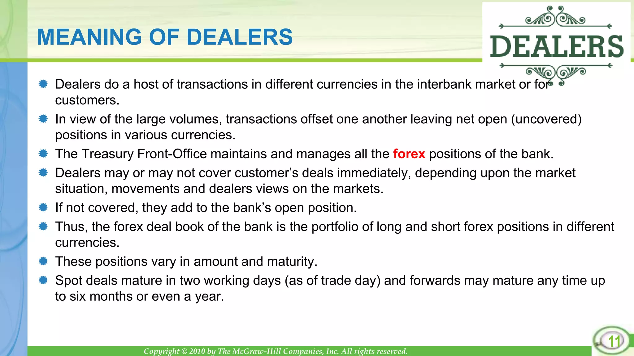 Copyright © 2010 by The McGraw-Hill Companies, Inc. All rights reserved.
MEANING OF DEALERS
 Dealers do a host of transactions in different currencies in the interbank market or for
customers.
 In view of the large volumes, transactions offset one another leaving net open (uncovered)
positions in various currencies.
 The Treasury Front-Office maintains and manages all the forex positions of the bank.
 Dealers may or may not cover customer’s deals immediately, depending upon the market
situation, movements and dealers views on the markets.
 If not covered, they add to the bank’s open position.
 Thus, the forex deal book of the bank is the portfolio of long and short forex positions in different
currencies.
 These positions vary in amount and maturity.
 Spot deals mature in two working days (as of trade day) and forwards may mature any time up
to six months or even a year.
11
 