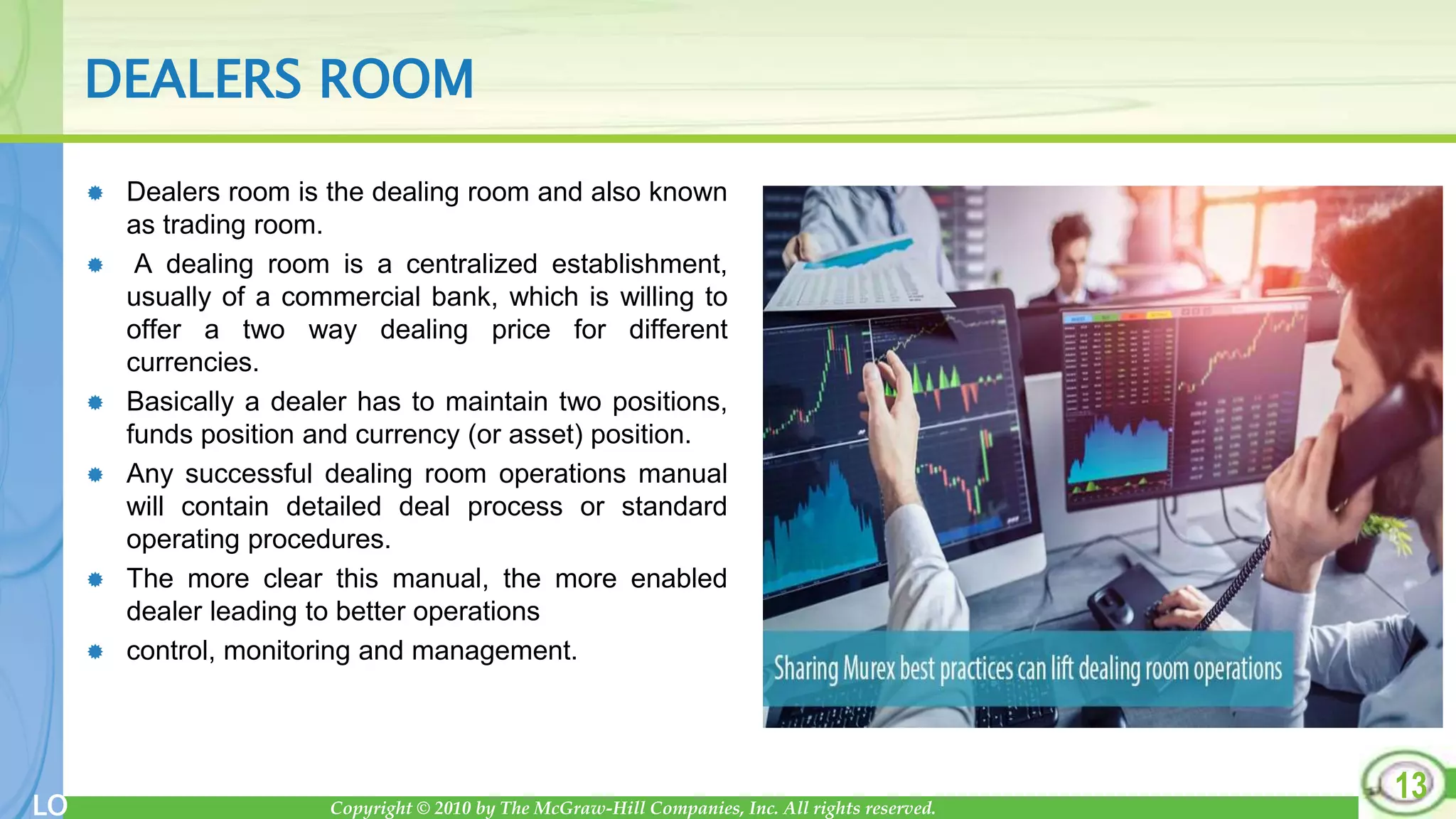Copyright © 2010 by The McGraw-Hill Companies, Inc. All rights reserved.
LO
DEALERS ROOM
 Dealers room is the dealing room and also known
as trading room.
 A dealing room is a centralized establishment,
usually of a commercial bank, which is willing to
offer a two way dealing price for different
currencies.
 Basically a dealer has to maintain two positions,
funds position and currency (or asset) position.
 Any successful dealing room operations manual
will contain detailed deal process or standard
operating procedures.
 The more clear this manual, the more enabled
dealer leading to better operations
 control, monitoring and management.
13
 