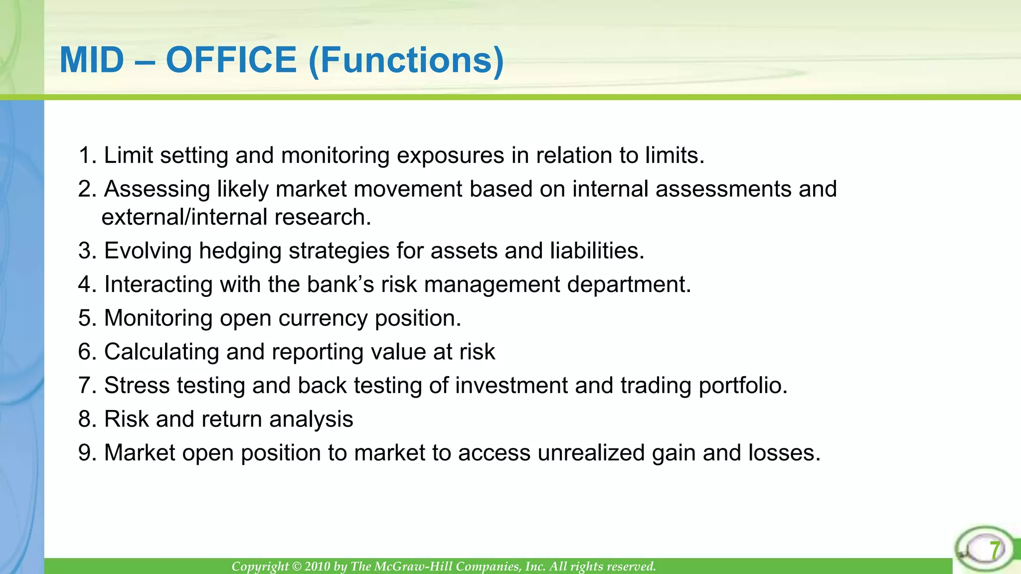 Copyright © 2010 by The McGraw-Hill Companies, Inc. All rights reserved.
MID – OFFICE (Functions)
1. Limit setting and monitoring exposures in relation to limits.
2. Assessing likely market movement based on internal assessments and
external/internal research.
3. Evolving hedging strategies for assets and liabilities.
4. Interacting with the bank’s risk management department.
5. Monitoring open currency position.
6. Calculating and reporting value at risk
7. Stress testing and back testing of investment and trading portfolio.
8. Risk and return analysis
9. Market open position to market to access unrealized gain and losses.
7
 