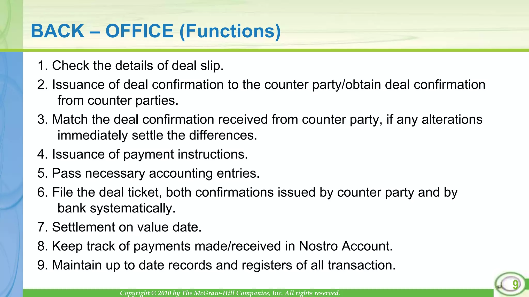Copyright © 2010 by The McGraw-Hill Companies, Inc. All rights reserved.
BACK – OFFICE (Functions)
1. Check the details of deal slip.
2. Issuance of deal confirmation to the counter party/obtain deal confirmation
from counter parties.
3. Match the deal confirmation received from counter party, if any alterations
immediately settle the differences.
4. Issuance of payment instructions.
5. Pass necessary accounting entries.
6. File the deal ticket, both confirmations issued by counter party and by
bank systematically.
7. Settlement on value date.
8. Keep track of payments made/received in Nostro Account.
9. Maintain up to date records and registers of all transaction.
9
 