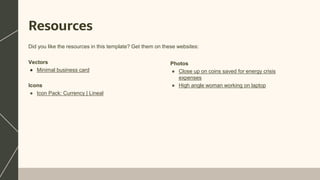 Resources
Vectors
● Minimal business card
Icons
● Icon Pack: Currency | Lineal
Did you like the resources in this template? Get them on these websites:
Photos
● Close up on coins saved for energy crisis
expenses
● High angle woman working on laptop
 