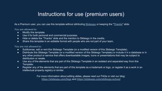 As a Premium user, you can use this template without attributing Slidesgo or keeping the "Thanks" slide.
You are allowed to:
● Modify this template.
● Use it for both personal and commercial purposes.
● Hide or delete the “Thanks” slide and the mention to Slidesgo in the credits.
● Share this template in an editable format with people who are not part of your team.
You are not allowed to:
● Sublicense, sell or rent this Slidesgo Template (or a modified version of this Slidesgo Template).
● Distribute this Slidesgo Template (or a modified version of this Slidesgo Template) or include it in a database or in
any other product or service that offers downloadable images, icons or presentations that may be subject to
distribution or resale.
● Use any of the elements that are part of this Slidesgo Template in an isolated and separated way from this
Template.
● Register any of the elements that are part of this template as a trademark or logo, or register it as a work in an
intellectual property registry or similar.
For more information about editing slides, please read our FAQs or visit our blog:
https://slidesgo.com/faqs and https://slidesgo.com/slidesgo-school
Instructions for use (premium users)
 