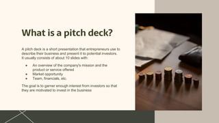 What is a pitch deck?
A pitch deck is a short presentation that entrepreneurs use to
describe their business and present it to potential investors.
It usually consists of about 10 slides with:
● An overview of the company's mission and the
product or service offered
● Market opportunity
● Team, financials, etc.
The goal is to garner enough interest from investors so that
they are motivated to invest in the business
 