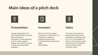 Main ideas of a pitch deck
Presentation Investors
A great presentation for a
pitch deck should be concise,
clear and easy to
understand. Visual elements
such as charts, graphs,
images, and videos can help
to make the presentation
engaging
When it comes to picking
investors for a pitch deck, it's
important to research
potential investors and
understand their preferences,
goals
and interests
The value of a product is
determined by how much
customers are willing to pay
for it. It's a combination of
factors, including the quality
of the product, its features,
and how well it meets
customer needs
Value
 