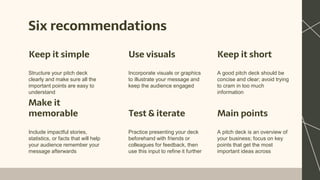 Six recommendations
Structure your pitch deck
clearly and make sure all the
important points are easy to
understand
Incorporate visuals or graphics
to illustrate your message and
keep the audience engaged
Include impactful stories,
statistics, or facts that will help
your audience remember your
message afterwards
Practice presenting your deck
beforehand with friends or
colleagues for feedback, then
use this input to refine it further
Keep it simple Use visuals Keep it short
A good pitch deck should be
concise and clear; avoid trying
to cram in too much
information
A pitch deck is an overview of
your business; focus on key
points that get the most
important ideas across
Make it
memorable Test & iterate Main points
 