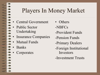 Players In Money Market Central Government Public Sector Undertaking Insurance Companies Mutual Funds Banks Corporates Others -NBFCs -Provident Funds -Pension Funds -Primary Dealers -Foreign Institutional Investors -Investment Trusts 