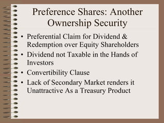 Preference Shares: Another Ownership Security Preferential Claim for Dividend & Redemption over Equity Shareholders Dividend not Taxable in the Hands of Investors Convertibility Clause Lack of Secondary Market renders it Unattractive As a Treasury Product 