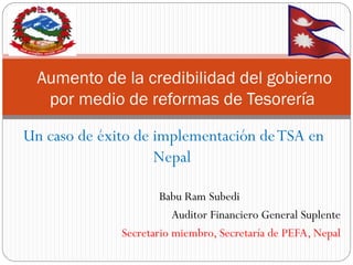Un caso de éxito de implementación de TSA en Nepal 
Babu Ram Subedi 
Auditor Financiero General Suplente 
Secretario miembro, Secretaría de PEFA, Nepal 
Aumento de la credibilidad del gobierno por medio de reformas de Tesorería  