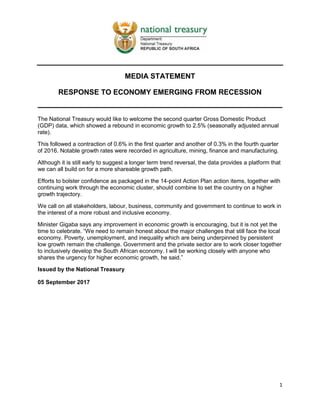 1
MEDIA STATEMENT
RESPONSE TO ECONOMY EMERGING FROM RECESSION
The National Treasury would like to welcome the second quarter Gross Domestic Product
(GDP) data, which showed a rebound in economic growth to 2.5% (seasonally adjusted annual
rate).
This followed a contraction of 0.6% in the first quarter and another of 0.3% in the fourth quarter
of 2016. Notable growth rates were recorded in agriculture, mining, finance and manufacturing.
Although it is still early to suggest a longer term trend reversal, the data provides a platform that
we can all build on for a more shareable growth path.
Efforts to bolster confidence as packaged in the 14-point Action Plan action items, together with
continuing work through the economic cluster, should combine to set the country on a higher
growth trajectory.
We call on all stakeholders, labour, business, community and government to continue to work in
the interest of a more robust and inclusive economy.
Minister Gigaba says any improvement in economic growth is encouraging, but it is not yet the
time to celebrate. “We need to remain honest about the major challenges that still face the local
economy. Poverty, unemployment, and inequality which are being underpinned by persistent
low growth remain the challenge. Government and the private sector are to work closer together
to inclusively develop the South African economy. I will be working closely with anyone who
shares the urgency for higher economic growth, he said.”
Issued by the National Treasury
05 September 2017
 