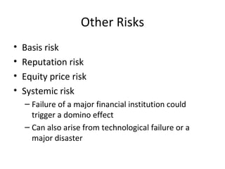 Other Risks
•   Basis risk
•   Reputation risk
•   Equity price risk
•   Systemic risk
    – Failure of a major financial institution could
      trigger a domino effect
    – Can also arise from technological failure or a
      major disaster
 