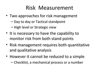 Risk Measurement
• Two approaches for risk management
  – Day to day or Tactical standpoint
  – High level or Strategic view
• It is necessary to have the capability to
  monitor risk from both stand points
• Risk management requires both quantitative
  and qualitative analysis
• However it cannot be reduced to a simple
  – Checklist, a mechanical process or a number
 