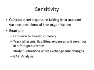 Sensitivity
• Calculate net exposure taking into account
  various positions of the organization
• Example
  – Exposure to foreign currency
  – Track all assets, liabilities, expenses and revenues
    in a foreign currency
  – Study fluctuations when exchange rate changes
  – GAP Analysis
 