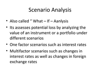 Scenario Analysis
• Also called “ What – If – Aanlysis
• Its assesses potential loss by analyzing the
  value of an instrument or a portfolio under
  different scenarios
• One factor scenarios such as interest rates
• Multifactor scenarios such as changes in
  interest rates as well as changes in foreign
  exchange rates
 