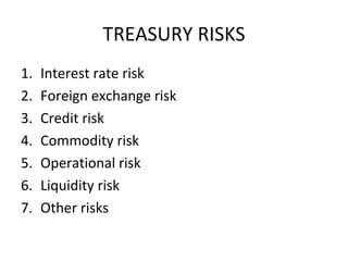 TREASURY RISKS
1.   Interest rate risk
2.   Foreign exchange risk
3.   Credit risk
4.   Commodity risk
5.   Operational risk
6.   Liquidity risk
7.   Other risks
 