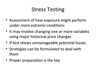 Stress Testing
• Assessment of how exposure might perform
  under more extreme conditions
• It may involve changing one or more variables
  using major historical price changes
• If test shows unmanageable potential losses
• Strategies can be formulated to deal with
  them
• Proper preparation is the key
 