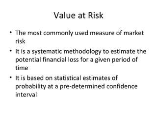 Value at Risk
• The most commonly used measure of market
  risk
• It is a systematic methodology to estimate the
  potential financial loss for a given period of
  time
• It is based on statistical estimates of
  probability at a pre-determined confidence
  interval
 
