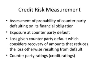 Credit Risk Measurement
• Assessment of probability of counter party
  defaulting on its financial obligation
• Exposure at counter party default
• Loss given counter party default which
  considers recovery of amounts that reduces
  the loss otherwise resulting from default
• Counter party ratings (credit ratings)
 