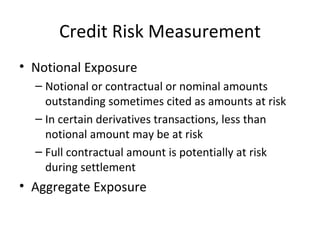 Credit Risk Measurement
• Notional Exposure
  – Notional or contractual or nominal amounts
    outstanding sometimes cited as amounts at risk
  – In certain derivatives transactions, less than
    notional amount may be at risk
  – Full contractual amount is potentially at risk
    during settlement
• Aggregate Exposure
 