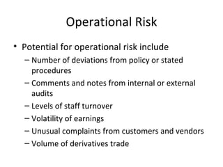 Operational Risk
• Potential for operational risk include
  – Number of deviations from policy or stated
    procedures
  – Comments and notes from internal or external
    audits
  – Levels of staff turnover
  – Volatility of earnings
  – Unusual complaints from customers and vendors
  – Volume of derivatives trade
 