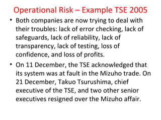 Operational Risk – Example TSE 2005
• Both companies are now trying to deal with
  their troubles: lack of error checking, lack of
  safeguards, lack of reliability, lack of
  transparency, lack of testing, loss of
  confidence, and loss of profits.
• On 11 December, the TSE acknowledged that
  its system was at fault in the Mizuho trade. On
  21 December, Takuo Tsurushima, chief
  executive of the TSE, and two other senior
  executives resigned over the Mizuho affair.
 