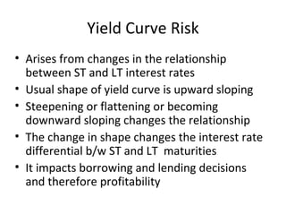Yield Curve Risk
• Arises from changes in the relationship
  between ST and LT interest rates
• Usual shape of yield curve is upward sloping
• Steepening or flattening or becoming
  downward sloping changes the relationship
• The change in shape changes the interest rate
  differential b/w ST and LT maturities
• It impacts borrowing and lending decisions
  and therefore profitability
 