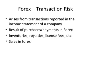 Forex – Transaction Risk
• Arises from transactions reported in the
  income statement of a company
• Result of purchases/payments in Forex
• Inventories, royalties, license fees, etc
• Sales in forex
 