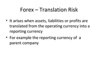 Forex – Translation Risk
• It arises when assets, liabilities or profits are
  translated from the operating currency into a
  reporting currency
• For example the reporting currency of a
  parent company
 