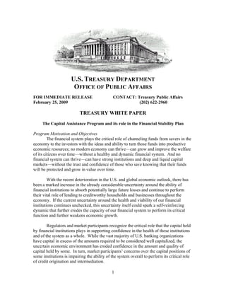 U.S. TREASURY DEPARTMENT
                       OFFICE OF PUBLIC AFFAIRS
FOR IMMEDIATE RELEASE                          CONTACT: Treasury Public Affairs
February 25, 2009                                        (202) 622-2960

                           TREASURY WHITE PAPER

     The Capital Assistance Program and its role in the Financial Stability Plan

Program Motivation and Objectives
         The financial system plays the critical role of channeling funds from savers in the
economy to the investors with the ideas and ability to turn those funds into productive
economic resources; no modern economy can thrive—can grow and improve the welfare
of its citizens over time—without a healthy and dynamic financial system. And no
financial system can thrive—can have strong institutions and deep and liquid capital
markets—without the trust and confidence of those who save knowing that their funds
will be protected and grow in value over time.

         With the recent deterioration in the U.S. and global economic outlook, there has
been a marked increase in the already considerable uncertainty around the ability of
financial institutions to absorb potentially large future losses and continue to perform
their vital role of lending to creditworthy households and businesses throughout the
economy. If the current uncertainty around the health and viability of our financial
institutions continues unchecked, this uncertainty itself could spark a self-reinforcing
dynamic that further erodes the capacity of our financial system to perform its critical
function and further weakens economic growth.

        Regulators and market participants recognize the critical role that the capital held
by financial institutions plays in supporting confidence in the health of those institutions
and of the system as a whole. While the vast majority of U.S. banking organizations
have capital in excess of the amounts required to be considered well capitalized, the
uncertain economic environment has eroded confidence in the amount and quality of
capital held by some. In turn, market participants’ concerns over the capital positions of
some institutions is impairing the ability of the system overall to perform its critical role
of credit origination and intermediation.

                                              1
 