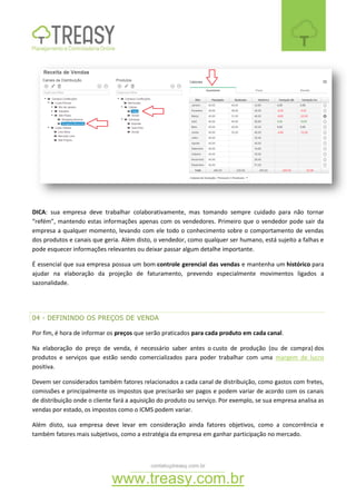 contato@treasy.com.br
www.treasy.com.br
DICA: sua empresa deve trabalhar colaborativamente, mas tomando sempre cuidado para não tornar
“refém”, mantendo estas informações apenas com os vendedores. Primeiro que o vendedor pode sair da
empresa a qualquer momento, levando com ele todo o conhecimento sobre o comportamento de vendas
dos produtos e canais que geria. Além disto, o vendedor, como qualquer ser humano, está sujeito a falhas e
pode esquecer informações relevantes ou deixar passar algum detalhe importante.
É essencial que sua empresa possua um bom controle gerencial das vendas e mantenha um histórico para
ajudar na elaboração da projeção de faturamento, prevendo especialmente movimentos ligados a
sazonalidade.
04 - DEFININDO OS PREÇOS DE VENDA
Por fim, é hora de informar os preços que serão praticados para cada produto em cada canal.
Na elaboração do preço de venda, é necessário saber antes o custo de produção (ou de compra) dos
produtos e serviços que estão sendo comercializados para poder trabalhar com uma margem de lucro
positiva.
Devem ser considerados também fatores relacionados a cada canal de distribuição, como gastos com fretes,
comissões e principalmente os impostos que precisarão ser pagos e podem variar de acordo com os canais
de distribuição onde o cliente fará a aquisição do produto ou serviço. Por exemplo, se sua empresa analisa as
vendas por estado, os impostos como o ICMS podem variar.
Além disto, sua empresa deve levar em consideração ainda fatores objetivos, como a concorrência e
também fatores mais subjetivos, como a estratégia da empresa em ganhar participação no mercado.
 