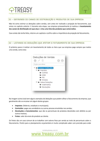 contato@treasy.com.br
www.treasy.com.br
01 – DEFININDO OS CANAIS DE DISTRIBUIÇÃO E PRODUTOS DE SUA EMPRESA
Não há como estimar as deduções sobre vendas, sem antes ter realizado a projeção de faturamento, que
vimos no capítulo anterior. E durante esta etapa, sua empresa provavelmente já realizou o levantamento
dos canais de distribuição em que atua e criou uma lista dos produtos que comercializa.
Caso ainda não tenha feito, retorne um capítulo e confira sobre a importância da projeção de faturamento.
02 – LISTANDO AS DEDUÇÕES QUE AFETAM O FATURAMENTO DE SUA EMPRESA
O próximo passo é realizar um levantamento de todos os itens que sua empresa paga sempre que realiza
uma venda, como esta:
Na imagem acima você tem alguns exemplos de deduções que podem afetar o faturamento da empresa, que
geralmente vão se encaixar em algum destes grupos:
 Impostos: (federais, estaduais e municipais);
 Comissões: pagas aos vendedores ou outras pessoas envolvidas nas vendas;
 Devoluções e Cancelamentos: que são os percentuais de produtos devolvidos com defeito ou por
outros motivos;
 Fretes: valor do envio do produto ao cliente.
Os fretes são um caso comum de se trabalhar com valores fixos por venda ao invés de percentuais sobre o
faturamento. Porém para o planejamento orçamentário é muito complicado saber com precisão para onde
 