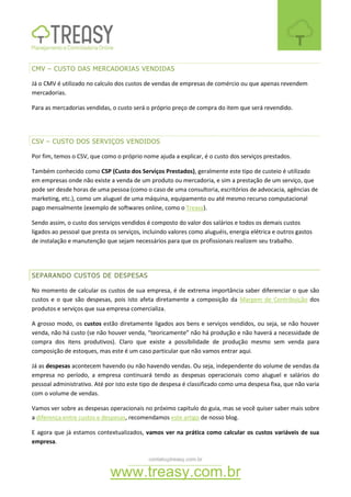 contato@treasy.com.br
www.treasy.com.br
CMV – CUSTO DAS MERCADORIAS VENDIDAS
Já o CMV é utilizado no calculo dos custos de vendas de empresas de comércio ou que apenas revendem
mercadorias.
Para as mercadorias vendidas, o custo será o próprio preço de compra do item que será revendido.
CSV – CUSTO DOS SERVIÇOS VENDIDOS
Por fim, temos o CSV, que como o próprio nome ajuda a explicar, é o custo dos serviços prestados.
Também conhecido como CSP (Custo dos Serviços Prestados), geralmente este tipo de custeio é utilizado
em empresas onde não existe a venda de um produto ou mercadoria, e sim a prestação de um serviço, que
pode ser desde horas de uma pessoa (como o caso de uma consultoria, escritórios de advocacia, agências de
marketing, etc.), como um aluguel de uma máquina, equipamento ou até mesmo recurso computacional
pago mensalmente (exemplo de softwares online, como o Treasy).
Sendo assim, o custo dos serviços vendidos é composto do valor dos salários e todos os demais custos
ligados ao pessoal que presta os serviços, incluindo valores como aluguéis, energia elétrica e outros gastos
de instalação e manutenção que sejam necessários para que os profissionais realizem seu trabalho.
SEPARANDO CUSTOS DE DESPESAS
No momento de calcular os custos de sua empresa, é de extrema importância saber diferenciar o que são
custos e o que são despesas, pois isto afeta diretamente a composição da Margem de Contribuição dos
produtos e serviços que sua empresa comercializa.
A grosso modo, os custos estão diretamente ligados aos bens e serviços vendidos, ou seja, se não houver
venda, não há custo (se não houver venda, “teoricamente” não há produção e não haverá a necessidade de
compra dos itens produtivos). Claro que existe a possibilidade de produção mesmo sem venda para
composição de estoques, mas este é um caso particular que não vamos entrar aqui.
Já as despesas acontecem havendo ou não havendo vendas. Ou seja, independente do volume de vendas da
empresa no período, a empresa continuará tendo as despesas operacionais como aluguel e salários do
pessoal administrativo. Até por isto este tipo de despesa é classificado como uma despesa fixa, que não varia
com o volume de vendas.
Vamos ver sobre as despesas operacionais no próximo capitulo do guia, mas se você quiser saber mais sobre
a diferença entre custos e despesas, recomendamos este artigo de nosso blog.
E agora que já estamos contextualizados, vamos ver na prática como calcular os custos variáveis de sua
empresa.
 