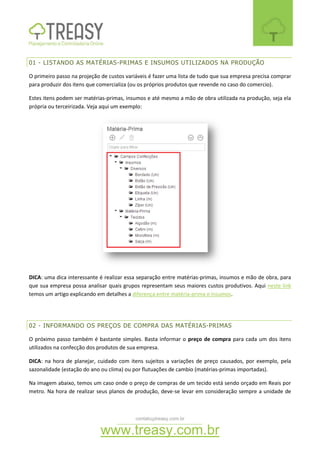 contato@treasy.com.br
www.treasy.com.br
01 - LISTANDO AS MATÉRIAS-PRIMAS E INSUMOS UTILIZADOS NA PRODUÇÃO
O primeiro passo na projeção de custos variáveis é fazer uma lista de tudo que sua empresa precisa comprar
para produzir dos itens que comercializa (ou os próprios produtos que revende no caso do comercio).
Estes itens podem ser matérias-primas, insumos e até mesmo a mão de obra utilizada na produção, seja ela
própria ou terceirizada. Veja aqui um exemplo:
DICA: uma dica interessante é realizar essa separação entre matérias-primas, insumos e mão de obra, para
que sua empresa possa analisar quais grupos representam seus maiores custos produtivos. Aqui neste link
temos um artigo explicando em detalhes a diferença entre matéria-prima e insumos.
02 - INFORMANDO OS PREÇOS DE COMPRA DAS MATÉRIAS-PRIMAS
O próximo passo também é bastante simples. Basta informar o preço de compra para cada um dos itens
utilizados na confecção dos produtos de sua empresa.
DICA: na hora de planejar, cuidado com itens sujeitos a variações de preço causados, por exemplo, pela
sazonalidade (estação do ano ou clima) ou por flutuações de cambio (matérias-primas importadas).
Na imagem abaixo, temos um caso onde o preço de compras de um tecido está sendo orçado em Reais por
metro. Na hora de realizar seus planos de produção, deve-se levar em consideração sempre a unidade de
 