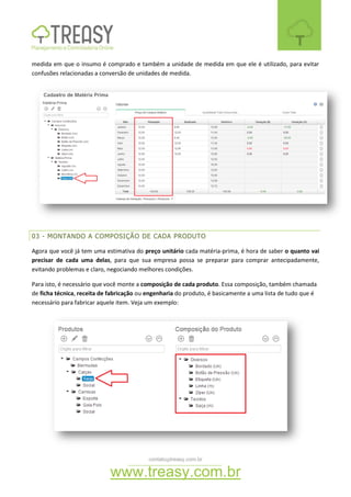 contato@treasy.com.br
www.treasy.com.br
medida em que o insumo é comprado e também a unidade de medida em que ele é utilizado, para evitar
confusões relacionadas a conversão de unidades de medida.
03 - MONTANDO A COMPOSIÇÃO DE CADA PRODUTO
Agora que você já tem uma estimativa do preço unitário cada matéria-prima, é hora de saber o quanto vai
precisar de cada uma delas, para que sua empresa possa se preparar para comprar antecipadamente,
evitando problemas e claro, negociando melhores condições.
Para isto, é necessário que você monte a composição de cada produto. Essa composição, também chamada
de ficha técnica, receita de fabricação ou engenharia do produto, é basicamente a uma lista de tudo que é
necessário para fabricar aquele item. Veja um exemplo:
 