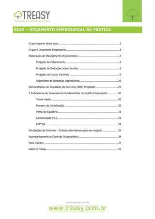 contato@treasy.com.br
www.treasy.com.br
GUIA – ORÇAMENTO EMPRESARIAL NA PRÁTICA
O que esperar deste guia...............................................................................2
O que é Orçamento Empresarial.....................................................................3
Elaboração do Planejamento Orçamentário .....................................................6
Projeção de Faturamento .....................................................................6
Projeção de Deduções sobre Vendas...................................................11
Projeção de Custos Variáveis..............................................................15
Orçamento de Despesas Operacionais.................................................22
Demonstrativo de Resultado do Exercício (DRE) Projetado.............................27
5 Indicadores de Desempenho fundamentais na Gestão Empresarial..............30
Ticket médio .....................................................................................30
Margem de Contribuição ....................................................................30
Ponto de Equilíbrio.............................................................................31
Lucratividade (%)..............................................................................31
EBITDA.............................................................................................32
Simulações de Cenários – Criando alternativas para seu negócio....................32
Acompanhamento e Controle Orçamentário ..................................................34
Para concluir...............................................................................................37
Sobre o Treasy............................................................................................37
 