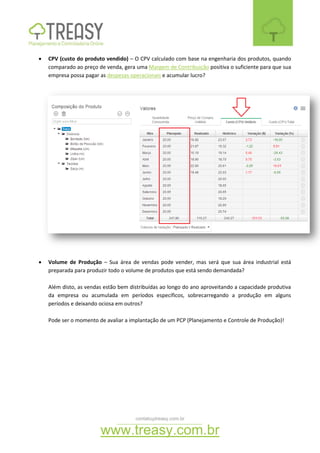 contato@treasy.com.br
www.treasy.com.br
 CPV (custo do produto vendido) – O CPV calculado com base na engenharia dos produtos, quando
comparado ao preço de venda, gera uma Margem de Contribuição positiva o suficiente para que sua
empresa possa pagar as despesas operacionais e acumular lucro?
 Volume de Produção – Sua área de vendas pode vender, mas será que sua área industrial está
preparada para produzir todo o volume de produtos que está sendo demandada?
Além disto, as vendas estão bem distribuídas ao longo do ano aproveitando a capacidade produtiva
da empresa ou acumulada em períodos específicos, sobrecarregando a produção em alguns
períodos e deixando ociosa em outros?
Pode ser o momento de avaliar a implantação de um PCP (Planejamento e Controle de Produção)!
 