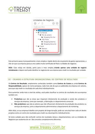 contato@treasy.com.br
www.treasy.com.br
Este primeiro passo é provavelmente o mais simples e rápido dentro do orçamento de gastos operacionais, a
não ser que sua empresa possua uma cadeia muito ramificada de filiais e unidades de negócios.
DICA: Caso esteja em dúvida, parta para o mais simples, criando apenas uma unidade de negócio
inicialmente e depois você pode detalhar os negócios de sua empresa para medir os resultados por unidade.
02 - CRIANDO A ESTRUTURA ORGANIZACIONAL DE CENTROS DE RESULTADO
Os Centros de Resultado, amplamente conhecidos também como Centros de Custos ou ainda Centros de
Responsabilidade, apesar do nome pomposo, nada mais são do que as subdivisões da empresa em setores,
para que seja medir os resultados de cada área individualmente.
Para aumentar ainda mais o nível de análise, você pode classificar os centros de resultados de sua empresa
também em:
 Produtivos: que são as áreas que impactam diretamente da produção e venda dos produtos e
serviços da empresa, como por exemplo, a fabricação e o departamento comercial.
 Não produtivos: que são os setores que não influenciam diretamente da produção dos produtos ou
serviços da empresa, como o departamento administrativo e departamento de marketing.
Além disto, se sua empresa trabalha com projetos de longa duração, pode ser uma boa listar cada um destes
projetos como um centro de resultados para medir seu desempenho individualmente.
Só tome cuidado para não confundir centros de resultados (áreas e departamentos), com as Unidades de
Negócios que acabamos de ver. São conceitos completamente diferentes.
 
