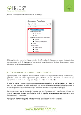 contato@treasy.com.br
www.treasy.com.br
Veja um exemplo de estrutura de centros de resultados:
DICA: aqui também não tem muito que inventar! Uma forma bem fácil de elaborar sua estrutura de centros
de resultados é partir do organograma que sua empresa provavelmente já possui desenhado em algum
documento ou apresentação corporativa.
03 - ESTRUTURANDO UM PLANO DE CONTAS CONSISTENTE
Agora chegamos a um dos pontos mais importantes para que sua empresa tenha um bom nível de análise,
portanto é essencial dedicar algum tempo para estruturar um plano de contas de acordo com as
necessidades de detalhamento que precisará e que seja útil para tomar decisões.
O Plano de Contas, também conhecido como Modelo Contas, Estrutura de Contas ou Elenco de Contas, é
uma lista que apresenta as contas necessárias para que a empresa possa registrar todos os eventos e
movimentações econômicas e financeiras que acontecem durante suas atividades e operações.
Da mesma maneira que os centros de resultados são uma forma de dividir e organizar sua empresa em
setores, o plano de contas é uma forma de dividir e organizar as despesas de sua empresa em uma
hierarquia lógica e estruturada.
Veja aqui um exemplo de algumas contas comumente presentes em um plano de contas:
 