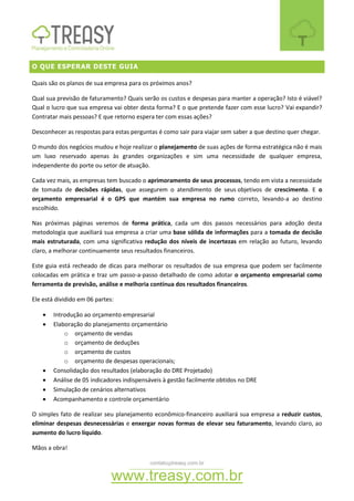 contato@treasy.com.br
www.treasy.com.br
O QUE ESPERAR DESTE GUIA
Quais são os planos de sua empresa para os próximos anos?
Qual sua previsão de faturamento? Quais serão os custos e despesas para manter a operação? Isto é viável?
Qual o lucro que sua empresa vai obter desta forma? E o que pretende fazer com esse lucro? Vai expandir?
Contratar mais pessoas? E que retorno espera ter com essas ações?
Desconhecer as respostas para estas perguntas é como sair para viajar sem saber a que destino quer chegar.
O mundo dos negócios mudou e hoje realizar o planejamento de suas ações de forma estratégica não é mais
um luxo reservado apenas às grandes organizações e sim uma necessidade de qualquer empresa,
independente do porte ou setor de atuação.
Cada vez mais, as empresas tem buscado o aprimoramento de seus processos, tendo em vista a necessidade
de tomada de decisões rápidas, que assegurem o atendimento de seus objetivos de crescimento. E o
orçamento empresarial é o GPS que mantém sua empresa no rumo correto, levando-a ao destino
escolhido.
Nas próximas páginas veremos de forma prática, cada um dos passos necessários para adoção desta
metodologia que auxiliará sua empresa a criar uma base sólida de informações para a tomada de decisão
mais estruturada, com uma significativa redução dos níveis de incertezas em relação ao futuro, levando
claro, a melhorar continuamente seus resultados financeiros.
Este guia está recheado de dicas para melhorar os resultados de sua empresa que podem ser facilmente
colocadas em prática e traz um passo-a-passo detalhado de como adotar o orçamento empresarial como
ferramenta de previsão, análise e melhoria contínua dos resultados financeiros.
Ele está dividido em 06 partes:
 Introdução ao orçamento empresarial
 Elaboração do planejamento orçamentário
o orçamento de vendas
o orçamento de deduções
o orçamento de custos
o orçamento de despesas operacionais;
 Consolidação dos resultados (elaboração do DRE Projetado)
 Análise de 05 indicadores indispensáveis à gestão facilmente obtidos no DRE
 Simulação de cenários alternativos
 Acompanhamento e controle orçamentário
O simples fato de realizar seu planejamento econômico-financeiro auxiliará sua empresa a reduzir custos,
eliminar despesas desnecessárias e enxergar novas formas de elevar seu faturamento, levando claro, ao
aumento do lucro líquido.
Mãos a obra!
 