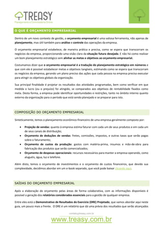 contato@treasy.com.br
www.treasy.com.br
O QUE É ORÇAMENTO EMPRESARIAL
Dentro de um novo contexto de gestão, o orçamento empresarial é uma valiosa ferramenta, não apenas de
planejamento, mas útil também para análise e controle das operações da empresa.
O orçamento empresarial estabelece, de maneira prática e precisa, como se espera que transcorram os
negócios da empresa, proporcionando uma visão clara da situação futura desejada. E não há como realizar
um bom planejamento estratégico sem alinhar as metas e objetivos ao orçamento empresarial.
Costumamos dizer que o orçamento empresarial é a tradução do planejamento estratégico em números e
que com ele é possível estabelecer metas e objetivos tangíveis, estimando como se espera que transcorram
os negócios da empresa, gerando um plano preciso das ações que cada pessoa na empresa precisa executar
para atingir os objetivos globais da organização.
Sua principal finalidade é projetar os resultados das atividades programadas, bem como verificar em que
medida o lucro (ou o prejuízo) foi atingido, se comparados aos objetivos de rentabilidade fixados como
meta. Desta forma, a empresa pode identificar oportunidades e restrições, tanto no âmbito interno quanto
externo da organização para o período que está sendo planejado e se preparar para isto.
COMPOSIÇÃO DO ORÇAMENTO EMPRESARIAL
Sinteticamente, temos o planejamento econômico-financeiro de uma empresa geralmente composto por:
 Projeção de vendas: quanto à empresa estima faturar com cada um de seus produtos e em cada um
de seus canais de distribuição;
 Orçamento de deduções de vendas: fretes, comissões, impostos, e outras taxas que serão pagas
sobre o faturamento;
 Orçamento de custos da produção: gastos com matéria-prima, insumos e mão-de-obra para
fabricação dos produtos que serão comercializados;
 Orçamento de despesas operacionais: recursos necessários para manter a empresa operando, como
aluguéis, água, luz e telefone.
Além disto, temos o orçamento de investimentos e o orçamento de custos financeiros, que devido sua
complexidade, decidimos abordar em um e-book separado, que você pode baixar clicando aqui.
SAÍDAS DO ORÇAMENTO EMPRESARIAL
Após a elaboração do orçamento pelas áreas de forma colaborativa, com as informações disponíveis é
possível a geração dos relatórios considerados essenciais para a gestão de qualquer empresa.
Entre eles está o Demonstrativo de Resultados do Exercício (DRE) Projetado, que vamos abordar aqui neste
guia, um pouco mais a frente. O DRE é um relatório que dá uma prévia dos resultados que serão alcançados
 