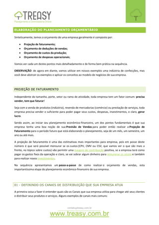 contato@treasy.com.br
www.treasy.com.br
ELABORAÇÃO DO PLANEJAMENTO ORÇAMENTÁRIO
Sinteticamente, temos o orçamento de uma empresa geralmente é composto por:
 Projeção de faturamento;
 Orçamento de deduções de vendas;
 Orçamento de custos da produção;
 Orçamento de despesas operacionais;
Vamos ver cada um destes pontos mais detalhadamente e de forma bem prática na sequência.
OBSERVAÇÃO: de agora em diante, vamos utilizar em nossos exemplos uma indústria de confecções, mas
você deve abstrair os exemplos e aplicar os conceitos ao modelo de negócios de sua empresa.
PROJEÇÃO DE FATURAMENTO
Independente do tamanho, porte, setor ou ramo de atividade, toda empresa tem um fator comum: precisa
vender, tem que faturar!
Seja com a venda de produtos (indústria), revenda de mercadorias (comércio) ou prestação de serviços, toda
empresa precisa vender o suficiente para poder pagar seus custos, despesas, investimentos, e claro, gerar
lucro.
Sendo assim, ao iniciar seu planejamento econômico-financeiro, um dos pontos fundamentais é que sua
empresa tenha uma boa noção de sua Previsão de Vendas para poder então realizar a Projeção de
Faturamento para o período futuro que está elaborando o planejamento, seja de um mês, um semestre, um
ano ou até mais.
A projeção de faturamento é uma das estimativas mais importantes para empresa, pois em posse deste
número é que será possível mensurar se os custos (CPV, CMV ou CSV, que vamos ver o que são mais a
frente, no tópico sobre custos) vão permitir uma margem de contribuição positiva, se a empresa terá como
pagar os gastos fixos da operação e claro, se vai sobrar algum dinheiro para remunerar os sócios e também
para realizar novos investimentos.
Na sequência apresentamos um passo-a-passo de como realizar o orçamento de vendas, esta
importantíssima etapa do planejamento econômico-financeiro de sua empresa.
01 - DEFININDO OS CANAIS DE DISTRIBUIÇÃO QUE SUA EMPRESA ATUA
A primeira coisa a fazer é entender quais são os Canais que sua empresa utiliza para chegar até seus clientes
e distribuir seus produtos e serviços. Alguns exemplos de canais mais comuns:
 
