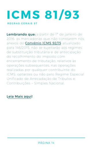 ICMS 81/93
a partir de 1º de janeiro de
2016, as mercadorias que não constarem nos
anexos do ,atualizado
para 146/2015, não se sujeitarão aos regimes
de substituição tributária e de antecipação
do recolhimento do imposto com
encerramento de tributação, relativos às
operações subsequentes, nas operações
realizadas por qualquer contribuinte do
ICMS, optantes ou não pelo Regime Especial
Unificado de Arrecadação de Tributos e
Contribuições – Simples Nacional.
Convênio ICMS 92/15
Leia Mais aqui!
Lembrando que:
PÁGINA 14
REGRAS GERAIS ST
 