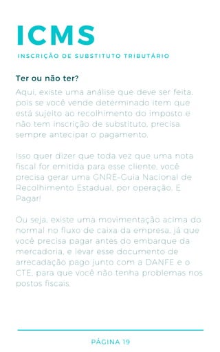 PÁGINA 19
ICMSINSCRIÇÃO DE SUBSTITUTO TRIBUTÁRIO
Aqui, existe uma análise que deve ser feita,
pois se você vende determinado item que
está sujeito ao recolhimento do imposto e
não tem inscrição de substituto, precisa
sempre antecipar o pagamento.
Isso quer dizer que toda vez que uma nota
fiscal for emitida para esse cliente, você
precisa gerar uma GNRE–Guia Nacional de
Recolhimento Estadual, por operação. E
Pagar!
Ou seja, existe uma movimentação acima do
normal no fluxo de caixa da empresa, já que
você precisa pagar antes do embarque da
mercadoria, e levar esse documento de
arrecadação pago junto com a DANFE e o
CTE, para que você não tenha problemas nos
postos fiscais.
Ter ou não ter?
 