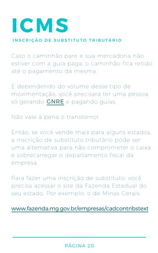 PÁGINA 20
ICMSINSCRIÇÃO DE SUBSTITUTO TRIBUTÁRIO
Caso o caminhão pare e sua mercadoria não
estiver com a guia paga, o caminhão fica retido
até o pagamento da mesma.
E dependendo do volume desse tipo de
movimentação, você precisará ter uma pessoa
só gerando e pagando guias.
Não vale à pena o transtorno!
Então, se você vende mais para alguns estados,
a inscrição de substituto tributário pode ser
uma alternativa para não comprometer o caixa
e sobrecarregar o departamento fiscal da
empresa.
Para fazer uma inscrição de substituto: você
precisa acessar o site da Fazenda Estadual do
seu estado. Por exemplo, o de Minas Gerais:
www.fazenda.mg.gov.br/empresas/cadcontribstext
GNRE
 