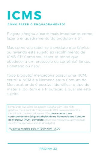 PÁGINA 22
ICMSCOMO FAZER O ENQUADRAMENTO?
E agora chegou a parte mais importante: como
fazer o enquadramento do produto na ST.
Mas como vou saber se o produto que fabrico
ou revendo está sujeito ao recolhimento de
ICMS-ST? Como vou saber se tenho que
obedecer a um protocolo ou convênio? Se sou
signatário ou não?
Todo produto/ mercadoria possui uma NCM,
certo? A NCM é a Nomenclatura Comum do
Mercosul, onde é possível identificar o tipo de
material do item e a tributação à qual ele está
sujeito.
Lembrando que, antes, era possível trabalhar com uma NCM
genérica, mas a partir de 1º de janeiro de 2015, para o modelo 55, a
identificação das mercadorias na NF-e
não sendo mais aceita a possibilidade
de informar apenas o capítulo (dois dígitos).
Mudança trazida pela NT2014.004_v1.00
deve conter o seu
correspondente código estabelecido na Nomenclatura Comum
do Mercosul (NCM) completo,
 