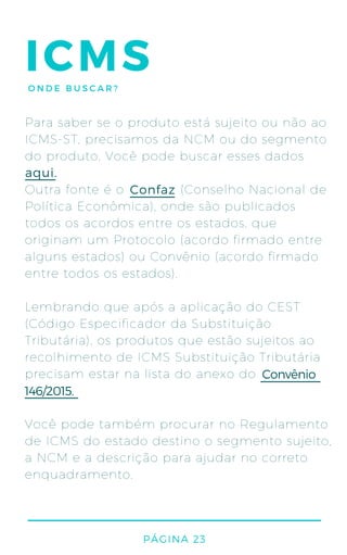 PÁGINA 23
ICMSONDE BUSCAR?
Para saber se o produto está sujeito ou não ao
ICMS-ST, precisamos da NCM ou do segmento
do produto. Você pode buscar esses dados
Outra fonte é o (Conselho Nacional de
Política Econômica), onde são publicados
todos os acordos entre os estados, que
originam um Protocolo (acordo firmado entre
alguns estados) ou Convênio (acordo firmado
entre todos os estados).
Lembrando que após a aplicação do CEST
(Código Especificador da Substituição
Tributária), os produtos que estão sujeitos ao
recolhimento de ICMS Substituição Tributária
precisam estar na lista do anexo do
Você pode também procurar no Regulamento
de ICMS do estado destino o segmento sujeito,
a NCM e a descrição para ajudar no correto
enquadramento.
aqui.
Confaz
Convênio
146/2015.
 